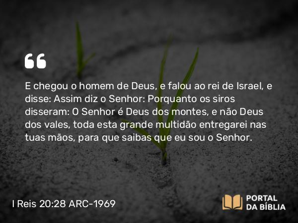 I Reis 20:28 ARC-1969 - E chegou o homem de Deus, e falou ao rei de Israel, e disse: Assim diz o Senhor: Porquanto os siros disseram: O Senhor é Deus dos montes, e não Deus dos vales, toda esta grande multidão entregarei nas tuas mãos, para que saibas que eu sou o Senhor.