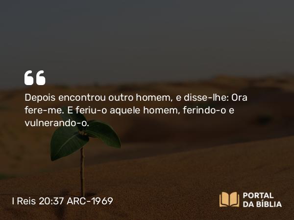 I Reis 20:37 ARC-1969 - Depois encontrou outro homem, e disse-lhe: Ora fere-me. E feriu-o aquele homem, ferindo-o e vulnerando-o.