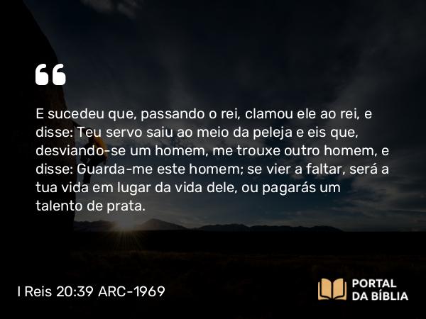 I Reis 20:39 ARC-1969 - E sucedeu que, passando o rei, clamou ele ao rei, e disse: Teu servo saiu ao meio da peleja e eis que, desviando-se um homem, me trouxe outro homem, e disse: Guarda-me este homem; se vier a faltar, será a tua vida em lugar da vida dele, ou pagarás um talento de prata.