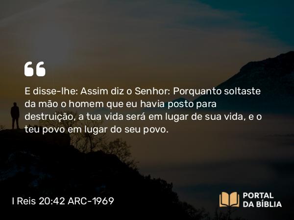 I Reis 20:42 ARC-1969 - E disse-lhe: Assim diz o Senhor: Porquanto soltaste da mão o homem que eu havia posto para destruição, a tua vida será em lugar de sua vida, e o teu povo em lugar do seu povo.