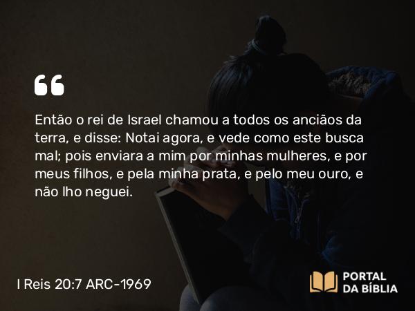 I Reis 20:7 ARC-1969 - Então o rei de Israel chamou a todos os anciãos da terra, e disse: Notai agora, e vede como este busca mal; pois enviara a mim por minhas mulheres, e por meus filhos, e pela minha prata, e pelo meu ouro, e não lho neguei.