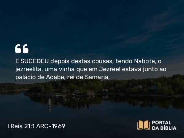 I Reis 21:1-7 ARC-1969 - E SUCEDEU depois destas cousas, tendo Nabote, o jezreelita, uma vinha que em Jezreel estava junto ao palácio de Acabe, rei de Samaria,