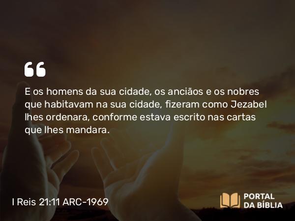 I Reis 21:11 ARC-1969 - E os homens da sua cidade, os anciãos e os nobres que habitavam na sua cidade, fizeram como Jezabel lhes ordenara, conforme estava escrito nas cartas que lhes mandara.