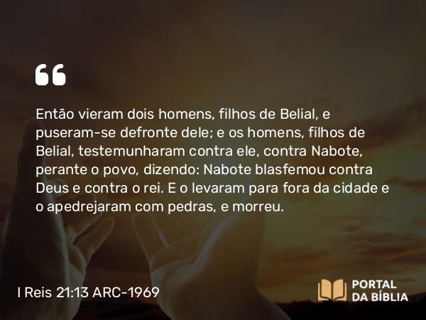 I Reis 21:13 ARC-1969 - Então vieram dois homens, filhos de Belial, e puseram-se defronte dele; e os homens, filhos de Belial, testemunharam contra ele, contra Nabote, perante o povo, dizendo: Nabote blasfemou contra Deus e contra o rei. E o levaram para fora da cidade e o apedrejaram com pedras, e morreu.