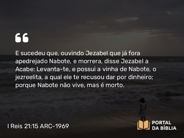 I Reis 21:15-19 ARC-1969 - E sucedeu que, ouvindo Jezabel que já fora apedrejado Nabote, e morrera, disse Jezabel a Acabe: Levanta-te, e possui a vinha de Nabote, o jezreelita, a qual ele te recusou dar por dinheiro; porque Nabote não vive, mas é morto.