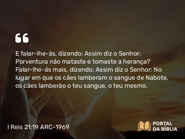 I Reis 21:19 ARC-1969 - E falar-lhe-ás, dizendo: Assim diz o Senhor: Porventura não mataste e tomaste a herança? Falar-lhe-ás mais, dizendo: Assim diz o Senhor: No lugar em que os cães lamberam o sangue de Nabote, os cães lamberão o teu sangue, o teu mesmo.