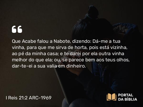 I Reis 21:2 ARC-1969 - Que Acabe falou a Nabote, dizendo: Dá-me a tua vinha, para que me sirva de horta, pois está vizinha, ao pé da minha casa; e te darei por ela outra vinha melhor do que ela; ou, se parece bem aos teus olhos, dar-te-ei a sua valia em dinheiro.