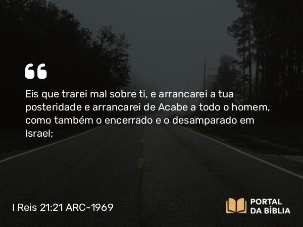 I Reis 21:21 ARC-1969 - Eis que trarei mal sobre ti, e arrancarei a tua posteridade e arrancarei de Acabe a todo o homem, como também o encerrado e o desamparado em Israel;