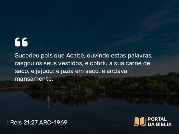 I Reis 21:27 ARC-1969 - Sucedeu pois que Acabe, ouvindo estas palavras, rasgou os seus vestidos, e cobriu a sua carne de saco, e jejuou; e jazia em saco, e andava mansamente.