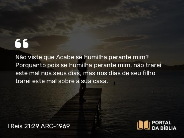 I Reis 21:29 ARC-1969 - Não viste que Acabe se humilha perante mim? Porquanto pois se humilha perante mim, não trarei este mal nos seus dias, mas nos dias de seu filho trarei este mal sobre a sua casa.