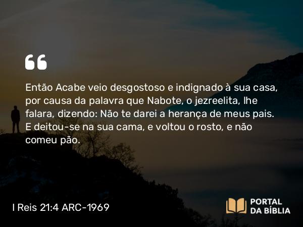 I Reis 21:4 ARC-1969 - Então Acabe veio desgostoso e indignado à sua casa, por causa da palavra que Nabote, o jezreelita, lhe falara, dizendo: Não te darei a herança de meus pais. E deitou-se na sua cama, e voltou o rosto, e não comeu pão.