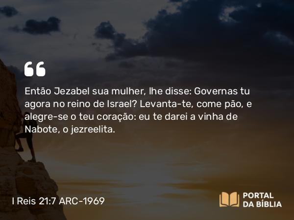 I Reis 21:7 ARC-1969 - Então Jezabel sua mulher, lhe disse: Governas tu agora no reino de Israel? Levanta-te, come pão, e alegre-se o teu coração: eu te darei a vinha de Nabote, o jezreelita.