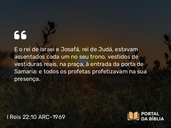 I Reis 22:10 ARC-1969 - E o rei de Israel e Josafá, rei de Judá, estavam assentados cada um no seu trono, vestidos de vestiduras reais, na praça, à entrada da porta de Samaria: e todos os profetas profetizavam na sua presença.