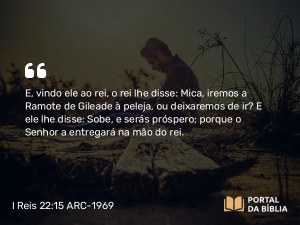 I Reis 22:15 ARC-1969 - E, vindo ele ao rei, o rei lhe disse: Mica, iremos a Ramote de Gileade à peleja, ou deixaremos de ir? E ele lhe disse: Sobe, e serás próspero; porque o Senhor a entregará na mão do rei.