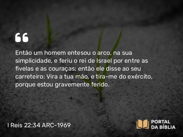 I Reis 22:34 ARC-1969 - Então um homem entesou o arco, na sua simplicidade, e feriu o rei de Israel por entre as fivelas e as couraças; então ele disse ao seu carreteiro: Vira a tua mão, e tira-me do exército, porque estou gravemente ferido.