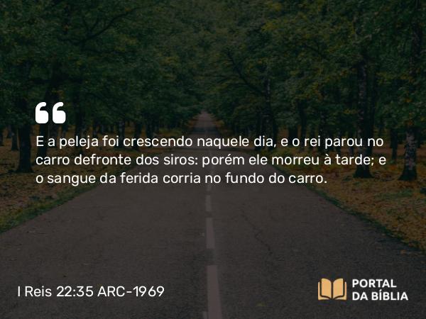 I Reis 22:35 ARC-1969 - E a peleja foi crescendo naquele dia, e o rei parou no carro defronte dos siros: porém ele morreu à tarde; e o sangue da ferida corria no fundo do carro.