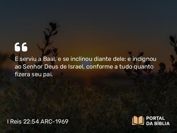 I Reis 22:54 ARC-1969 - E serviu a Baal, e se inclinou diante dele: e indignou ao Senhor Deus de Israel, conforme a tudo quanto fizera seu pai.