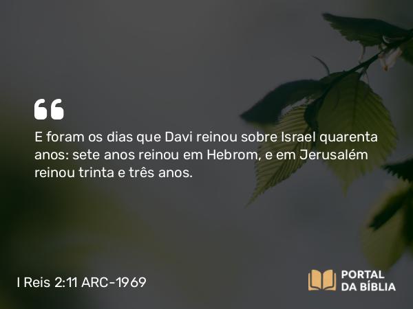 I Reis 2:11 ARC-1969 - E foram os dias que Davi reinou sobre Israel quarenta anos: sete anos reinou em Hebrom, e em Jerusalém reinou trinta e três anos.