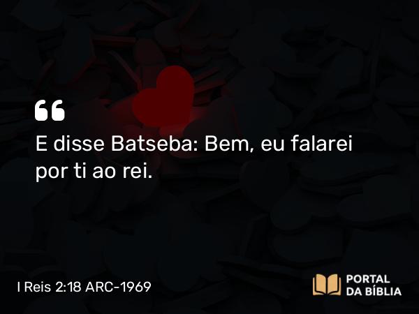 I Reis 2:18 ARC-1969 - E disse Batseba: Bem, eu falarei por ti ao rei.