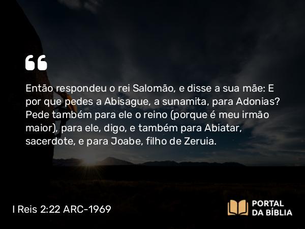 I Reis 2:22 ARC-1969 - Então respondeu o rei Salomão, e disse a sua mãe: E por que pedes a Abisague, a sunamita, para Adonias? Pede também para ele o reino (porque é meu irmão maior), para ele, digo, e também para Abiatar, sacerdote, e para Joabe, filho de Zeruia.