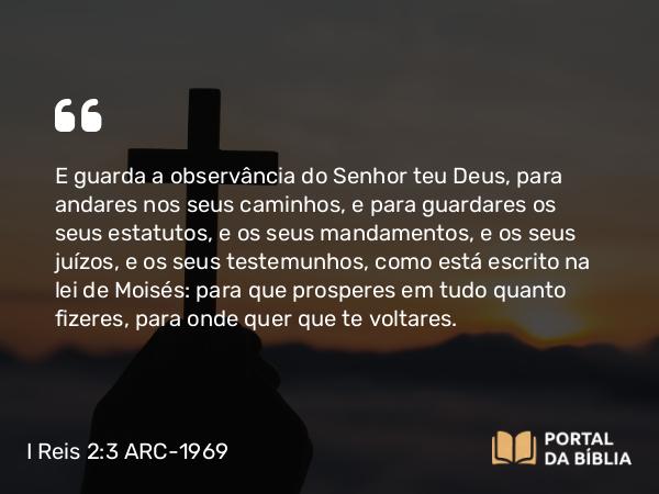 I Reis 2:3 ARC-1969 - E guarda a observância do Senhor teu Deus, para andares nos seus caminhos, e para guardares os seus estatutos, e os seus mandamentos, e os seus juízos, e os seus testemunhos, como está escrito na lei de Moisés: para que prosperes em tudo quanto fizeres, para onde quer que te voltares.