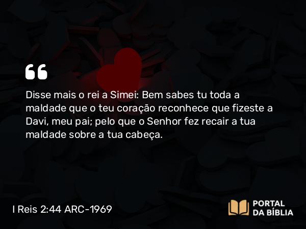 I Reis 2:44 ARC-1969 - Disse mais o rei a Simei: Bem sabes tu toda a maldade que o teu coração reconhece que fizeste a Davi, meu pai; pelo que o Senhor fez recair a tua maldade sobre a tua cabeça.