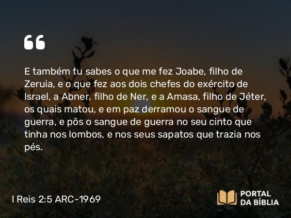 I Reis 2:5 ARC-1969 - E também tu sabes o que me fez Joabe, filho de Zeruia, e o que fez aos dois chefes do exército de Israel, a Abner, filho de Ner, e a Amasa, filho de Jéter, os quais matou, e em paz derramou o sangue de guerra, e pôs o sangue de guerra no seu cinto que tinha nos lombos, e nos seus sapatos que trazia nos pés.