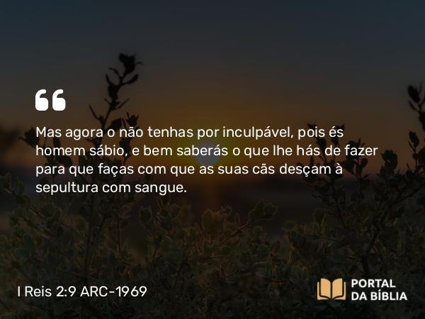 I Reis 2:9 ARC-1969 - Mas agora o não tenhas por inculpável, pois és homem sábio, e bem saberás o que lhe hás de fazer para que faças com que as suas cãs desçam à sepultura com sangue.