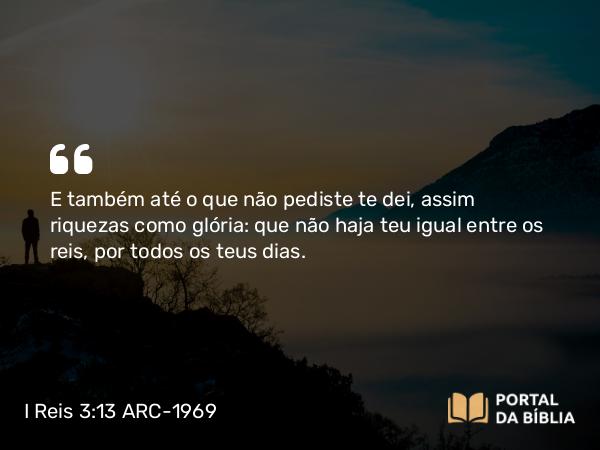 I Reis 3:13 ARC-1969 - E também até o que não pediste te dei, assim riquezas como glória: que não haja teu igual entre os reis, por todos os teus dias.