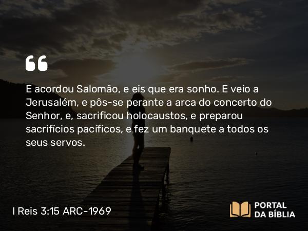 I Reis 3:15 ARC-1969 - E acordou Salomão, e eis que era sonho. E veio a Jerusalém, e pôs-se perante a arca do concerto do Senhor, e, sacrificou holocaustos, e preparou sacrifícios pacíficos, e fez um banquete a todos os seus servos.