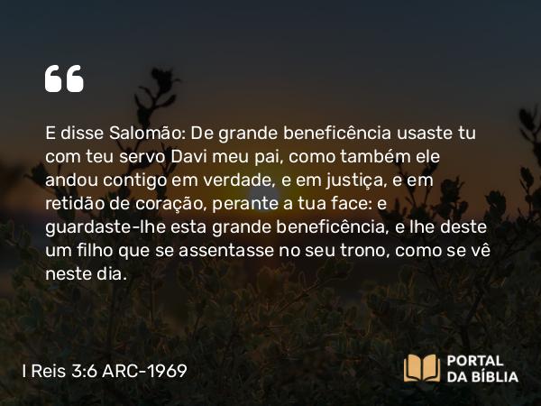 I Reis 3:6 ARC-1969 - E disse Salomão: De grande beneficência usaste tu com teu servo Davi meu pai, como também ele andou contigo em verdade, e em justiça, e em retidão de coração, perante a tua face: e guardaste-lhe esta grande beneficência, e lhe deste um filho que se assentasse no seu trono, como se vê neste dia.