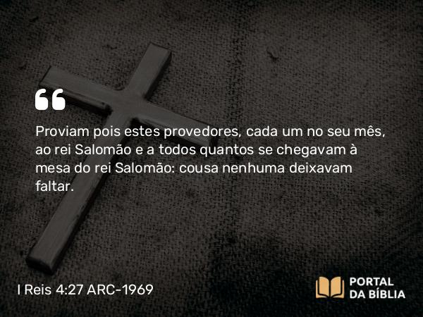 I Reis 4:27 ARC-1969 - Proviam pois estes provedores, cada um no seu mês, ao rei Salomão e a todos quantos se chegavam à mesa do rei Salomão: cousa nenhuma deixavam faltar.