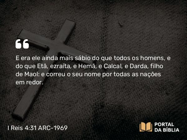 I Reis 4:31 ARC-1969 - E era ele ainda mais sábio do que todos os homens, e do que Etã, ezraíta, e Hemã, e Calcal, e Darda, filho de Maol: e correu o seu nome por todas as nações em redor.