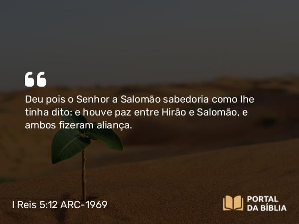 I Reis 5:12 ARC-1969 - Deu pois o Senhor a Salomão sabedoria como lhe tinha dito: e houve paz entre Hirão e Salomão, e ambos fizeram aliança.