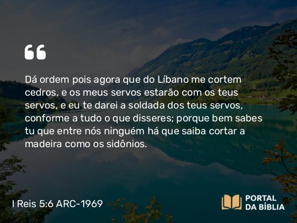 I Reis 5:6 ARC-1969 - Dá ordem pois agora que do Líbano me cortem cedros, e os meus servos estarão com os teus servos, e eu te darei a soldada dos teus servos, conforme a tudo o que disseres; porque bem sabes tu que entre nós ninguém há que saiba cortar a madeira como os sidônios.