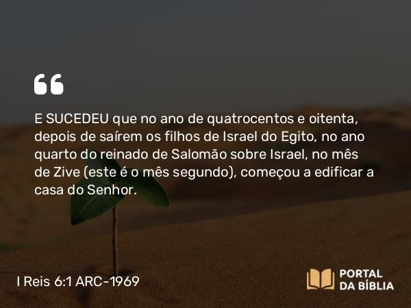 I Reis 6:1-10 ARC-1969 - E SUCEDEU que no ano de quatrocentos e oitenta, depois de saírem os filhos de Israel do Egito, no ano quarto do reinado de Salomão sobre Israel, no mês de Zive (este é o mês segundo), começou a edificar a casa do Senhor.