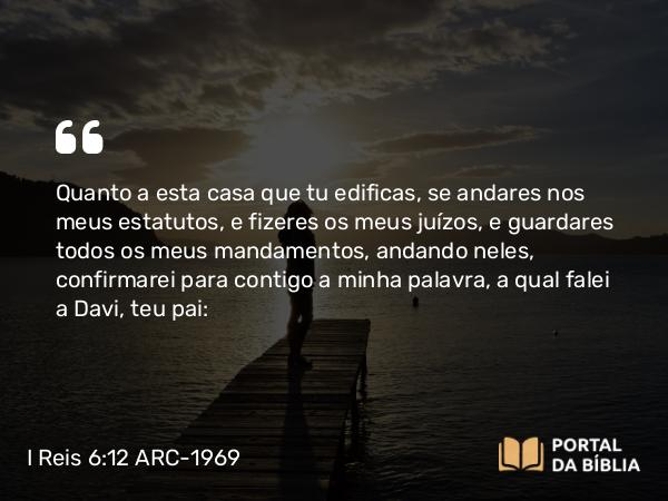 I Reis 6:12 ARC-1969 - Quanto a esta casa que tu edificas, se andares nos meus estatutos, e fizeres os meus juízos, e guardares todos os meus mandamentos, andando neles, confirmarei para contigo a minha palavra, a qual falei a Davi, teu pai: