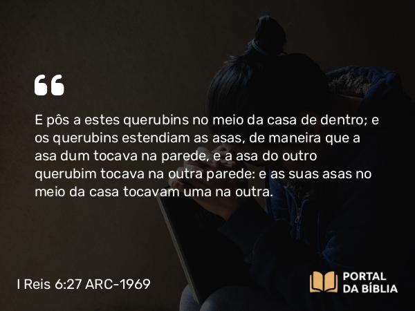 I Reis 6:27 ARC-1969 - E pôs a estes querubins no meio da casa de dentro; e os querubins estendiam as asas, de maneira que a asa dum tocava na parede, e a asa do outro querubim tocava na outra parede: e as suas asas no meio da casa tocavam uma na outra.