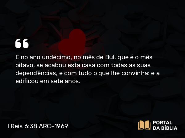 I Reis 6:38 ARC-1969 - E no ano undécimo, no mês de Bul, que é o mês oitavo, se acabou esta casa com todas as suas dependências, e com tudo o que lhe convinha: e a edificou em sete anos.