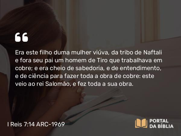 I Reis 7:14-15 ARC-1969 - Era este filho duma mulher viúva, da tribo de Naftali e fora seu pai um homem de Tiro que trabalhava em cobre; e era cheio de sabedoria, e de entendimento, e de ciência para fazer toda a obra de cobre: este veio ao rei Salomão, e fez toda a sua obra.