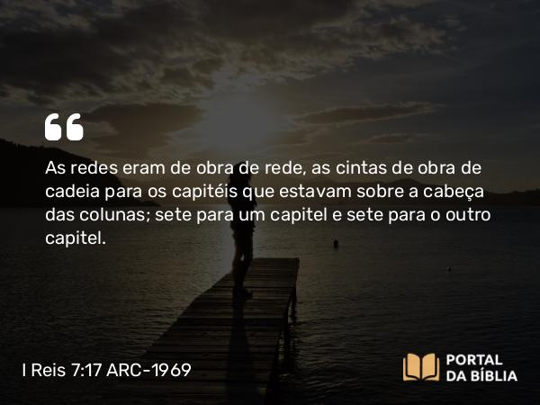 I Reis 7:17-18 ARC-1969 - As redes eram de obra de rede, as cintas de obra de cadeia para os capitéis que estavam sobre a cabeça das colunas; sete para um capitel e sete para o outro capitel.