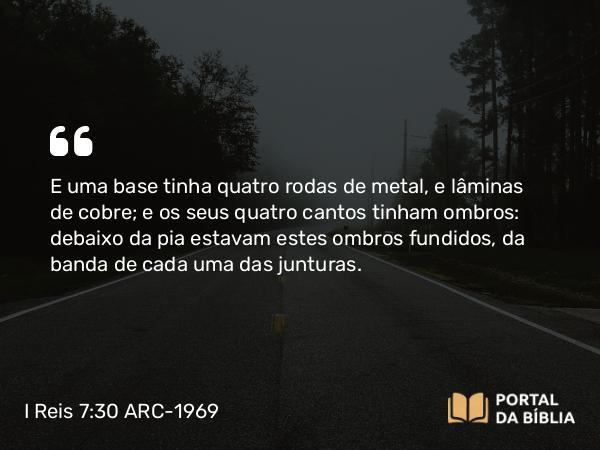 I Reis 7:30 ARC-1969 - E uma base tinha quatro rodas de metal, e lâminas de cobre; e os seus quatro cantos tinham ombros: debaixo da pia estavam estes ombros fundidos, da banda de cada uma das junturas.