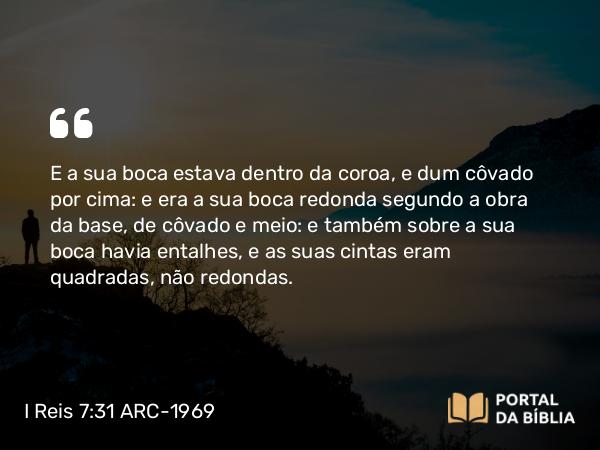 I Reis 7:31 ARC-1969 - E a sua boca estava dentro da coroa, e dum côvado por cima: e era a sua boca redonda segundo a obra da base, de côvado e meio: e também sobre a sua boca havia entalhes, e as suas cintas eram quadradas, não redondas.