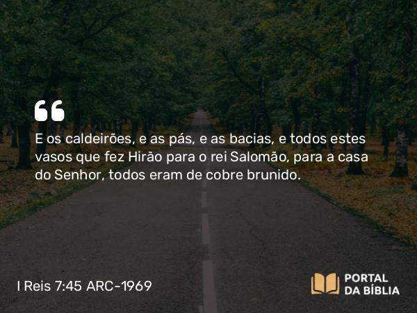 I Reis 7:45 ARC-1969 - E os caldeirões, e as pás, e as bacias, e todos estes vasos que fez Hirão para o rei Salomão, para a casa do Senhor, todos eram de cobre brunido.