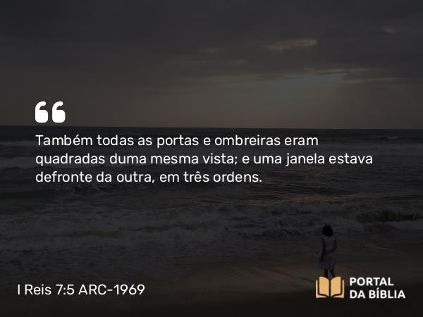 I Reis 7:5 ARC-1969 - Também todas as portas e ombreiras eram quadradas duma mesma vista; e uma janela estava defronte da outra, em três ordens.