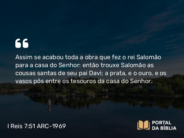 I Reis 7:51 ARC-1969 - Assim se acabou toda a obra que fez o rei Salomão para a casa do Senhor: então trouxe Salomão as cousas santas de seu pai Davi; a prata, e o ouro, e os vasos pôs entre os tesouros da casa do Senhor.