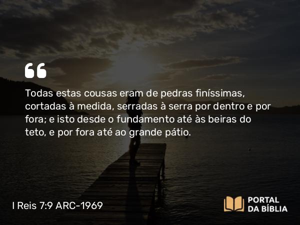 I Reis 7:9 ARC-1969 - Todas estas cousas eram de pedras finíssimas, cortadas à medida, serradas à serra por dentro e por fora; e isto desde o fundamento até às beiras do teto, e por fora até ao grande pátio.