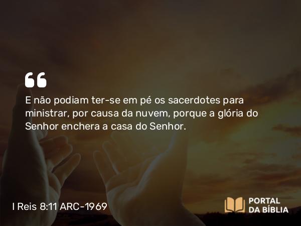 I Reis 8:11 ARC-1969 - E não podiam ter-se em pé os sacerdotes para ministrar, por causa da nuvem, porque a glória do Senhor enchera a casa do Senhor.