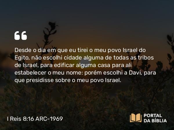 I Reis 8:16 ARC-1969 - Desde o dia em que eu tirei o meu povo Israel do Egito, não escolhi cidade alguma de todas as tribos de Israel, para edificar alguma casa para ali estabelecer o meu nome: porém escolhi a Davi, para que presidisse sobre o meu povo Israel.