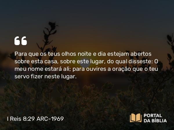 I Reis 8:29 ARC-1969 - Para que os teus olhos noite e dia estejam abertos sobre esta casa, sobre este lugar, do qual disseste: O meu nome estará ali; para ouvires a oração que o teu servo fizer neste lugar.